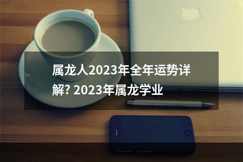属龙人2023年全年运势详解? 2023年属龙学业
