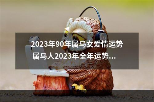 2023年90年属马女爱情运势 属马人2023年全年运势详解