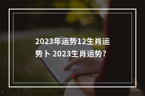 2023年运势12生肖运势卜 2023生肖运势?