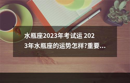水瓶座2023年考试运 2023年水瓶座的运势怎样?重要时间段和重要事件提示是什么?