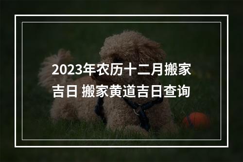 2023年农历十二月搬家吉日 搬家黄道吉日查询