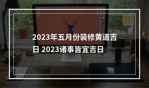 2023年五月份装修黄道吉日 2023诸事皆宜吉日