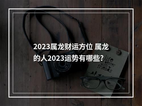 2023属龙财运方位 属龙的人2023运势有哪些?
