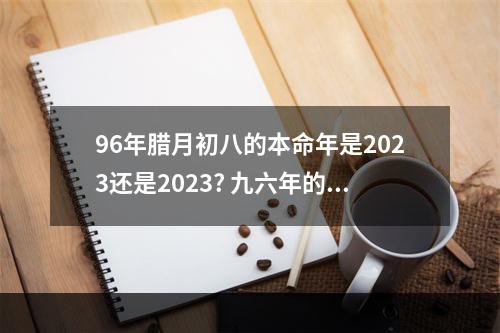 96年腊月初八的本命年是2023还是2023? 九六年的本命年是哪一年