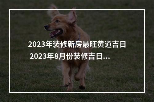 2023年装修新房最旺黄道吉日 2023年8月份装修吉日吉时