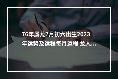 76年属龙7月初六出生2023年运势及运程每月运程 龙人2025年运程