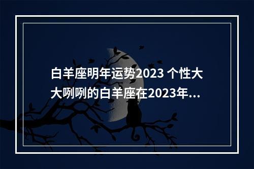 白羊座明年运势2023 个性大大咧咧的白羊座在2023年下半年运势怎么样呢?
