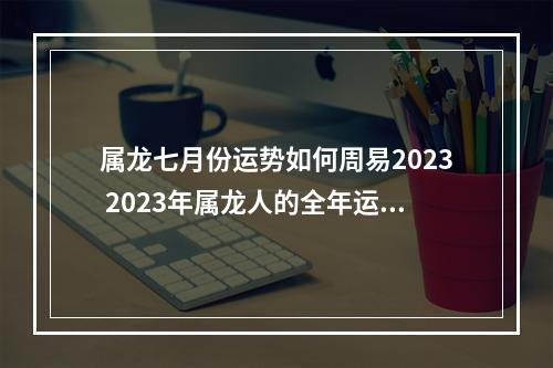 属龙七月份运势如何周易2023 2023年属龙人的全年运势怎么样?