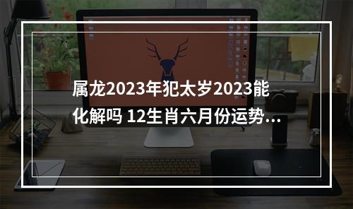 属龙2023年犯太岁2023能化解吗 12生肖六月份运势2023