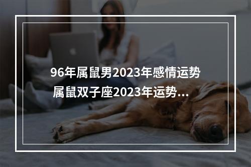 96年属鼠男2023年感情运势 属鼠双子座2023年运势详解属鼠双子座2023年运势分析完整版