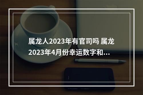 属龙人2023年有官司吗 属龙2023年4月份幸运数字和颜色?