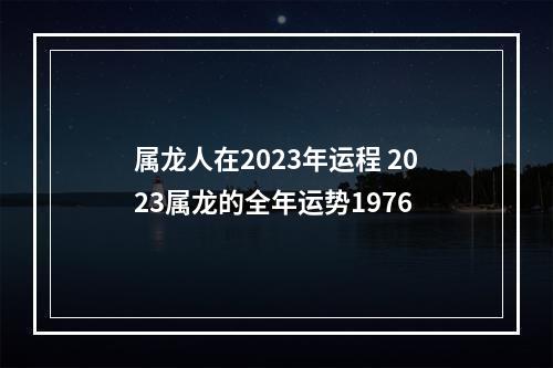 属龙人在2023年运程 2023属龙的全年运势1976