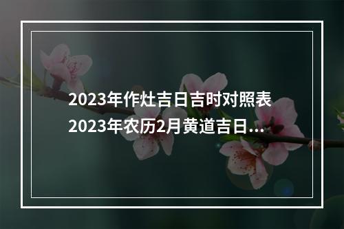 2023年作灶吉日吉时对照表 2023年农历2月黄道吉日一览表黄道吉日查询方法