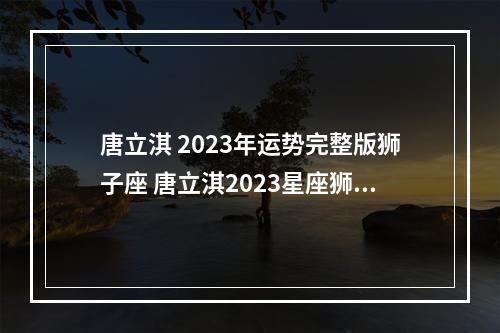 唐立淇 2023年运势完整版狮子座 唐立淇2023星座狮子座运势