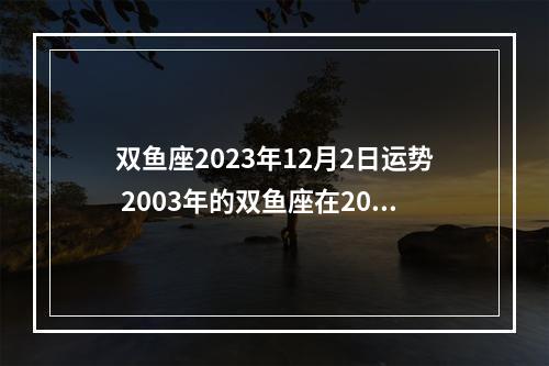 双鱼座2023年12月2日运势 2003年的双鱼座在2023年的考试运势?