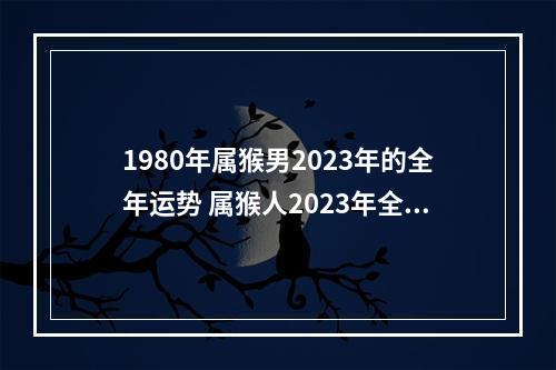 1980年属猴男2023年的全年运势 属猴人2023年全年运势运程