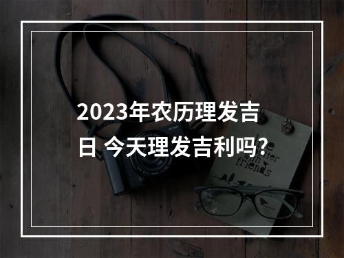 2023年农历理发吉日 今天理发吉利吗?