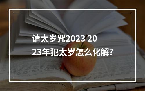 请太岁咒2023 2023年犯太岁怎么化解?