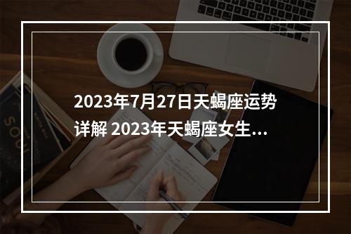 2023年7月27日天蝎座运势详解 2023年天蝎座女生全年运势?