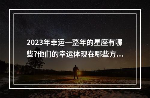 2023年幸运一整年的星座有哪些?他们的幸运体现在哪些方面? 属蛇狮子座2023年适合去深圳吗
