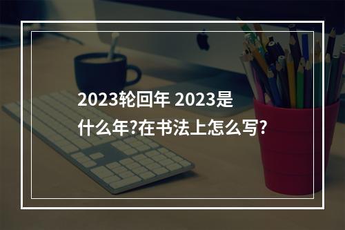 2023轮回年 2023是什么年?在书法上怎么写?