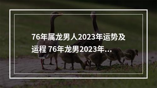 76年属龙男人2023年运势及运程 76年龙男2023年运势及运程