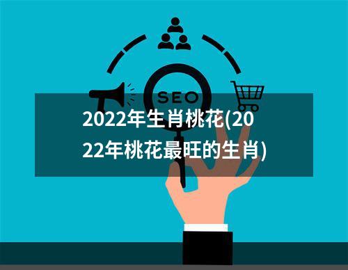 2022年生肖桃花(2022年桃花最旺的生肖)