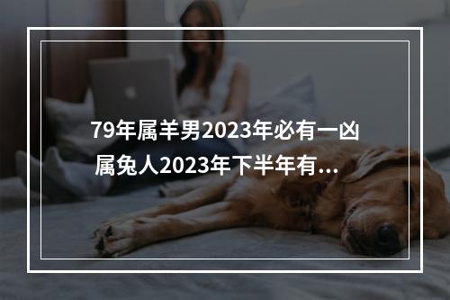 79年属羊男2023年必有一凶 属兔人2023年下半年有一难
