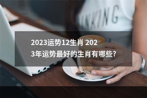2023运势12生肖 2023年运势最好的生肖有哪些?