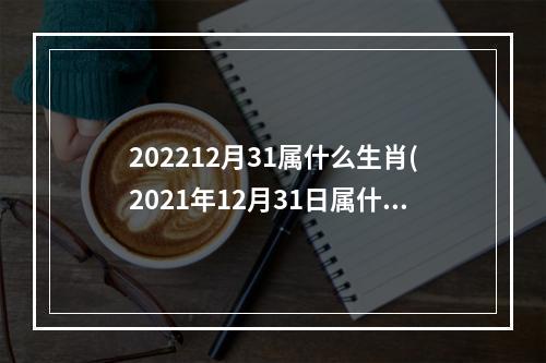 202212月31属什么生肖(2021年12月31日属什么生肖)