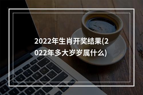 2022年生肖开奖结果(2022年多大岁岁属什么)