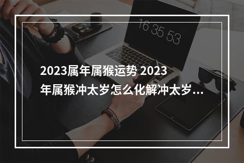 2023属年属猴运势 2023年属猴冲太岁怎么化解冲太岁的正确化解方法