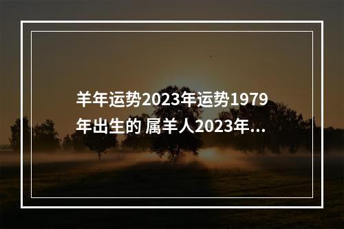 羊年运势2023年运势1979年出生的 属羊人2023年整体运势