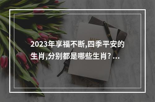 2023年享福不断,四季平安的生肖,分别都是哪些生肖? 2023年属什么生肖属相好吗
