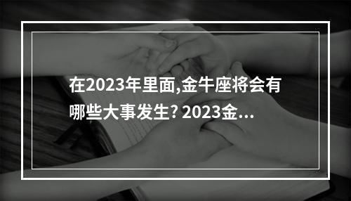在2023年里面,金牛座将会有哪些大事发生? 2023金牛座需要注意什么