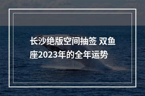 长沙绝版空间抽签 双鱼座2023年的全年运势