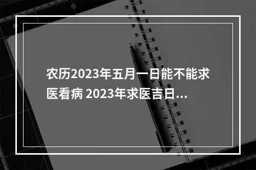 农历2023年五月一日能不能求医看病 2023年求医吉日查询表