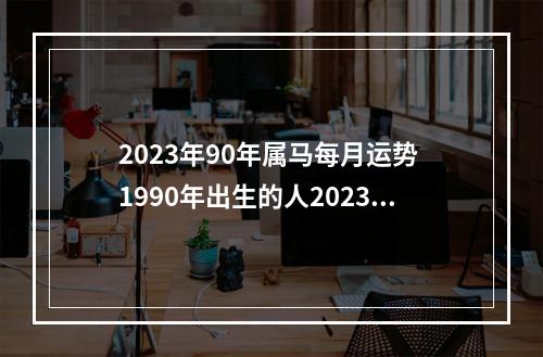 2023年90年属马每月运势 1990年出生的人2023年多大?