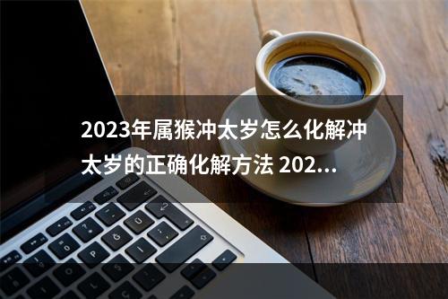 2023年属猴冲太岁怎么化解冲太岁的正确化解方法 2023年9月11日相冲什么