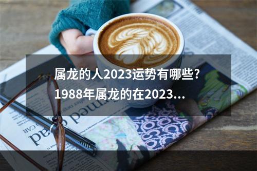 属龙的人2023运势有哪些? 1988年属龙的在2023年的运势怎么样