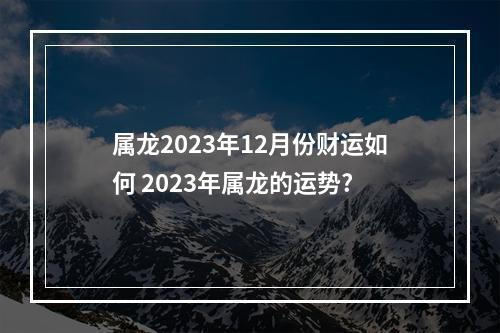 属龙2023年12月份财运如何 2023年属龙的运势?
