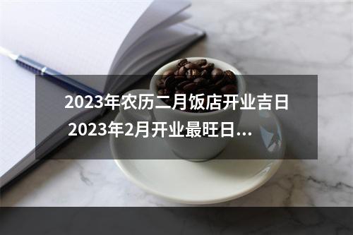 2023年农历二月饭店开业吉日 2023年2月开业最旺日子?