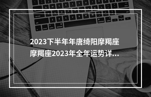 2023下半年年唐绮阳摩羯座 摩羯座2023年全年运势详解