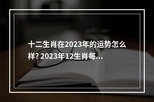 十二生肖在2023年的运势怎么样? 2023年12生肖每月运势详解华人