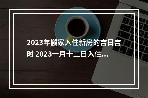 2023年搬家入住新房的吉日吉时 2023一月十二日入住是吉日吗