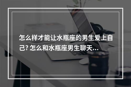 怎么样才能让水瓶座的男生爱上自己? 怎么和水瓶座男生聊天让他喜欢你