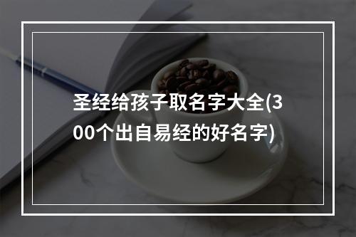 圣经给孩子取名字大全(300个出自易经的好名字)
