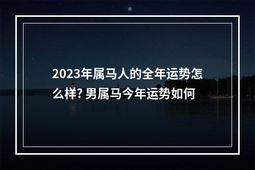 2023年属马人的全年运势怎么样? 男属马今年运势如何