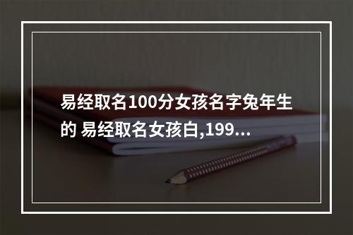 易经取名100分女孩名字兔年生的 易经取名女孩白,1999年农历五月初四属兔起什么名字