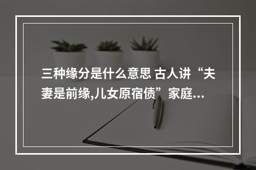三种缘分是什么意思 古人讲“夫妻是前缘,儿女原宿债”家庭间的三种缘分遇到珍惜,你怎么看...